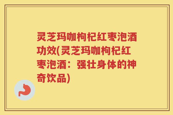 灵芝玛咖枸杞红枣泡酒功效(灵芝玛咖枸杞红枣泡酒：强壮身体的神奇饮品)