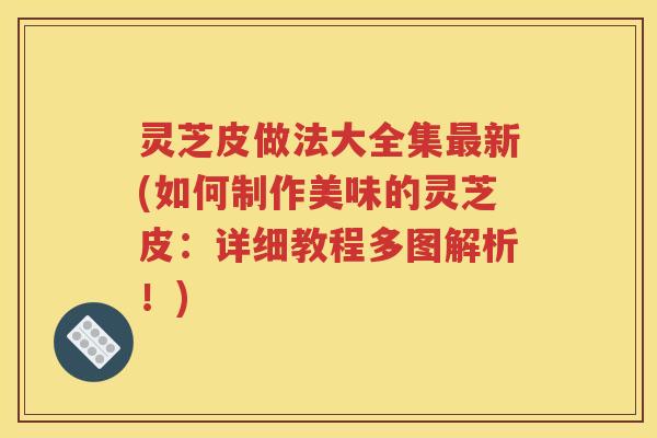 灵芝皮做法大全集最新(如何制作美味的灵芝皮：详细教程多图解析！)