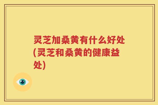 灵芝加桑黄有什么好处(灵芝和桑黄的健康益处)