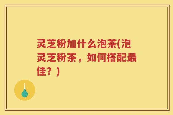 灵芝粉加什么泡茶(泡灵芝粉茶，如何搭配最佳？)