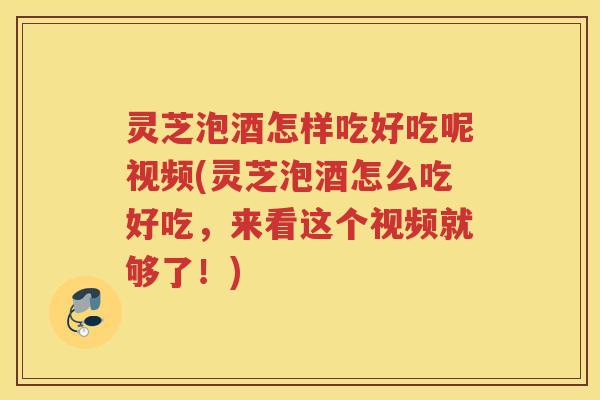 灵芝泡酒怎样吃好吃呢视频(灵芝泡酒怎么吃好吃，来看这个视频就够了！)