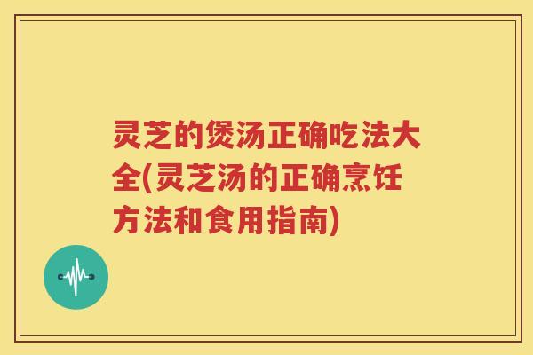 灵芝的煲汤正确吃法大全(灵芝汤的正确烹饪方法和食用指南)