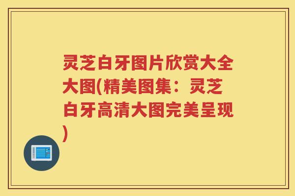 灵芝白牙图片欣赏大全大图(精美图集：灵芝白牙高清大图完美呈现)