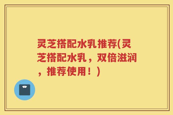 灵芝搭配水乳推荐(灵芝搭配水乳，双倍滋润，推荐使用！)