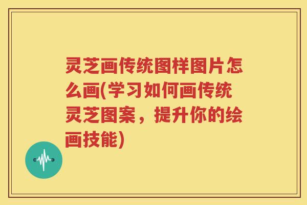 灵芝画传统图样图片怎么画(学习如何画传统灵芝图案，提升你的绘画技能)