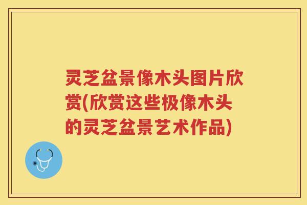 灵芝盆景像木头图片欣赏(欣赏这些极像木头的灵芝盆景艺术作品)