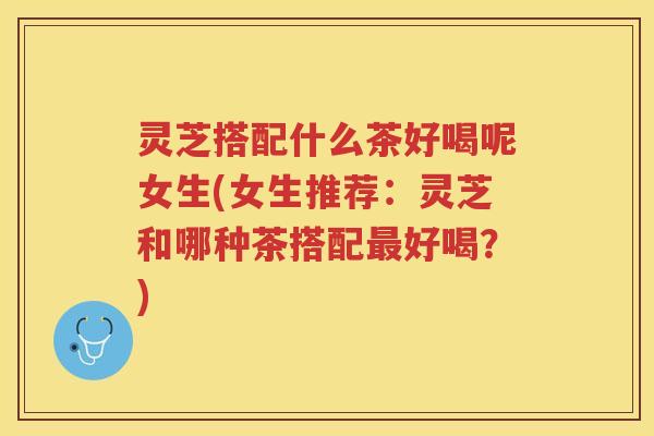 灵芝搭配什么茶好喝呢女生(女生推荐：灵芝和哪种茶搭配最好喝？)