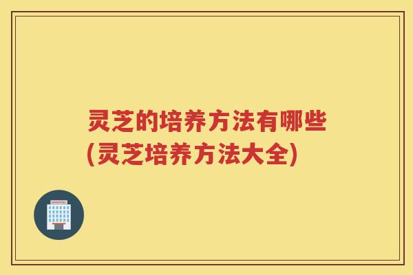 灵芝的培养方法有哪些(灵芝培养方法大全)