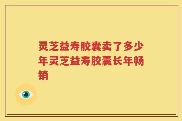 灵芝益寿胶囊卖了多少年灵芝益寿胶囊长年畅销