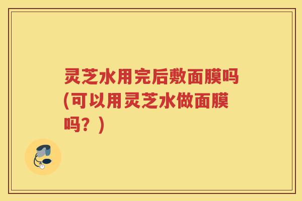 灵芝水用完后敷面膜吗(可以用灵芝水做面膜吗？)
