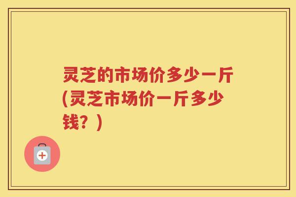 灵芝的市场价多少一斤(灵芝市场价一斤多少钱？)