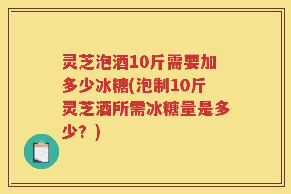 灵芝泡酒10斤需要加多少冰糖(泡制10斤灵芝酒所需冰糖量是多少？)