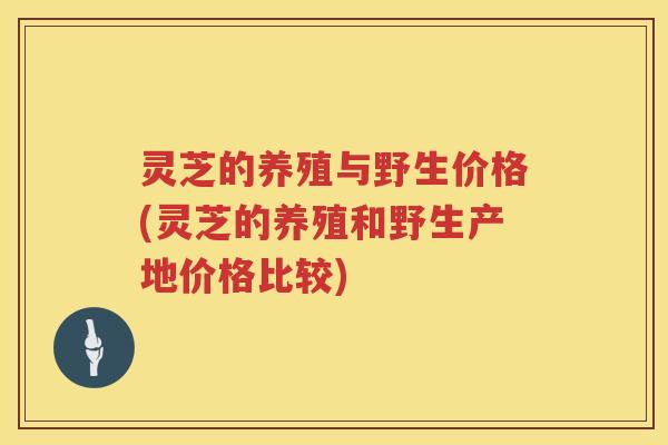 灵芝的养殖与野生价格(灵芝的养殖和野生产地价格比较)