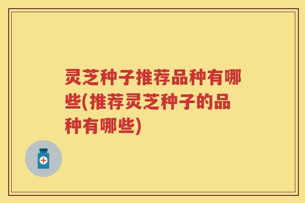 灵芝种子推荐品种有哪些(推荐灵芝种子的品种有哪些)