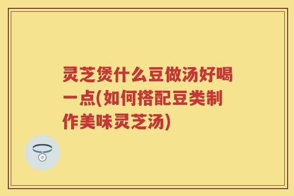 灵芝煲什么豆做汤好喝一点(如何搭配豆类制作美味灵芝汤)