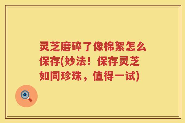 灵芝磨碎了像棉絮怎么保存(妙法！保存灵芝如同珍珠，值得一试)