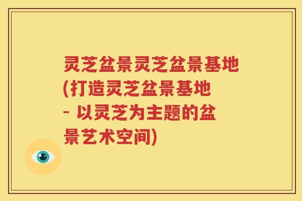 灵芝盆景灵芝盆景基地(打造灵芝盆景基地 - 以灵芝为主题的盆景艺术空间)