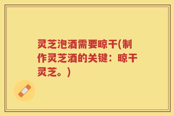 灵芝泡酒需要晾干(制作灵芝酒的关键：晾干灵芝。)