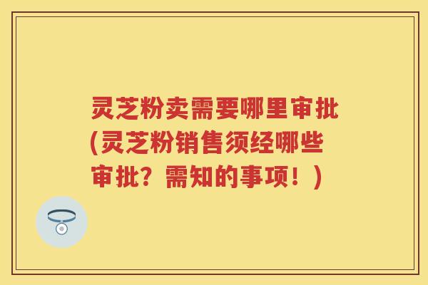 灵芝粉卖需要哪里审批(灵芝粉销售须经哪些审批？需知的事项！)