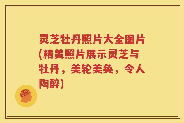 灵芝牡丹照片大全图片(精美照片展示灵芝与牡丹，美轮美奂，令人陶醉)