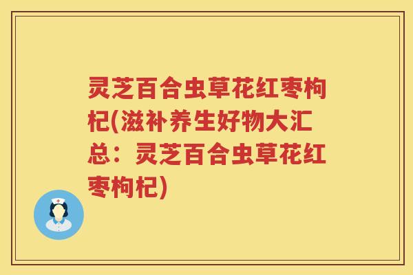 灵芝百合虫草花红枣枸杞(滋补养生好物大汇总：灵芝百合虫草花红枣枸杞)