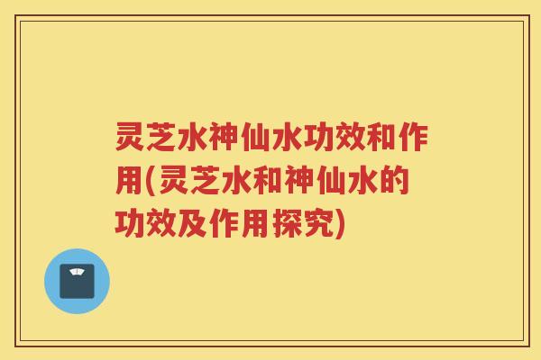 灵芝水神仙水功效和作用(灵芝水和神仙水的功效及作用探究)