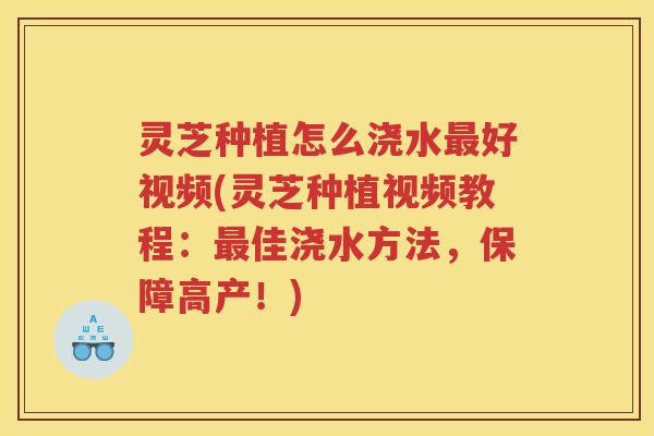 灵芝种植怎么浇水好视频(灵芝种植视频教程:佳浇水方法,保障高产!) 灵芝种植怎么浇水好视频(灵芝种植视频教程:佳浇水方法,保障高产!)