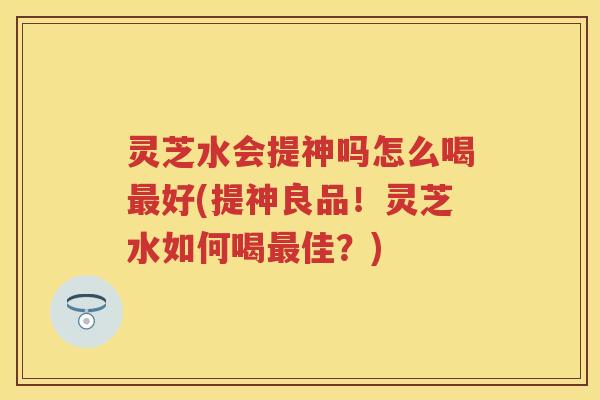 灵芝水会提神吗怎么喝最好(提神良品！灵芝水如何喝最佳？)