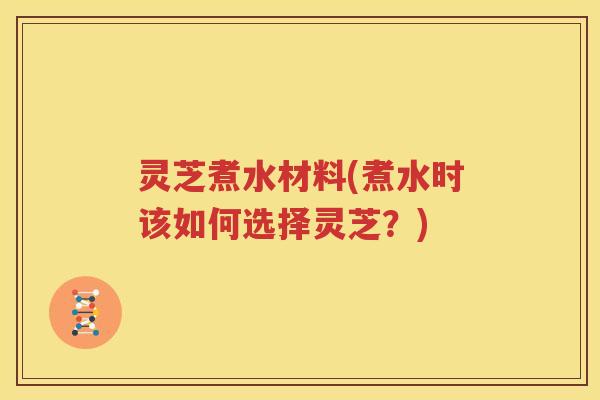 灵芝煮水材料(煮水时该如何选择灵芝？)