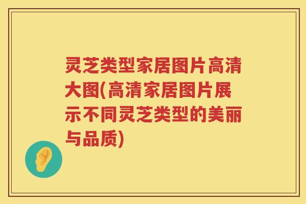 灵芝类型家居图片高清大图(高清家居图片展示不同灵芝类型的美丽与品质)