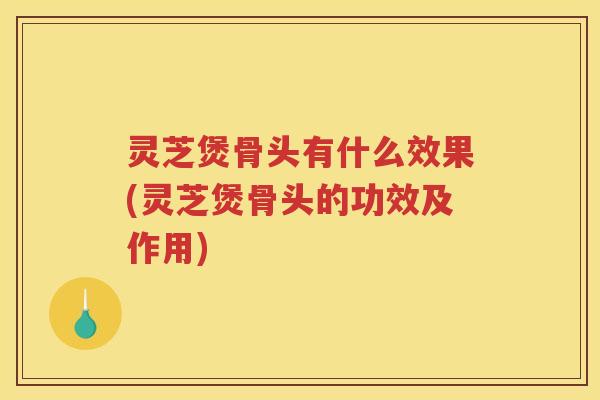 灵芝煲骨头有什么效果(灵芝煲骨头的功效及作用)