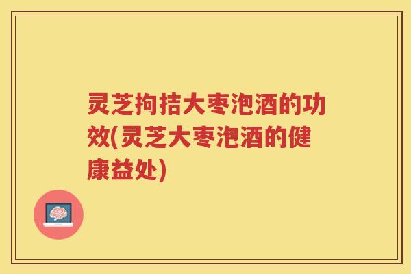 灵芝拘拮大枣泡酒的功效(灵芝大枣泡酒的健康益处)