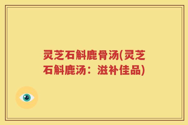 灵芝石斛鹿骨汤(灵芝石斛鹿汤:滋补佳品) 灵芝石斛鹿骨汤(灵芝石斛鹿汤:滋补佳品)