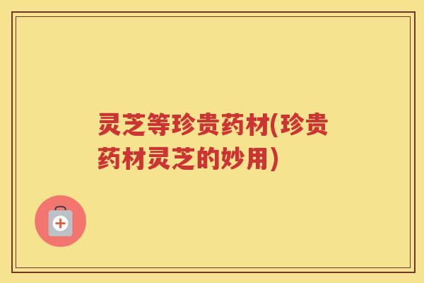 灵芝等珍贵药材(珍贵药材灵芝的妙用) 灵芝等珍贵药材(珍贵药材灵芝的妙用)