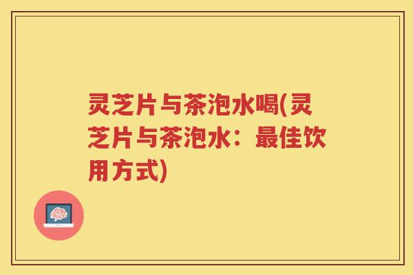 灵芝片与茶泡水喝(灵芝片与茶泡水：最佳饮用方式)