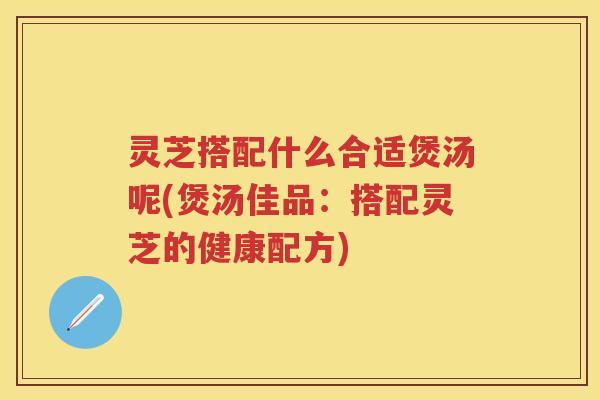 灵芝搭配什么合适煲汤呢(煲汤佳品：搭配灵芝的健康配方)