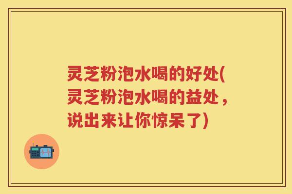 灵芝粉泡水喝的好处(灵芝粉泡水喝的益处,说出来让你惊呆了) 灵芝粉泡水喝的好处(灵芝粉泡水喝的益处,说出来让你惊呆了)