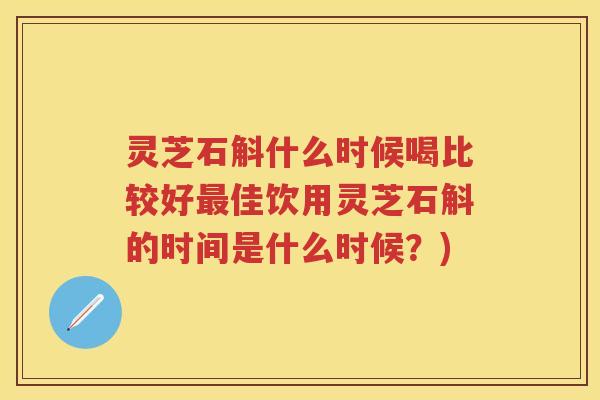 灵芝石斛什么时候喝比较好佳饮用灵芝石斛的时间是什么时候?) 灵芝石斛什么时候喝比较好佳饮用灵芝石斛的时间是什么时候?)
