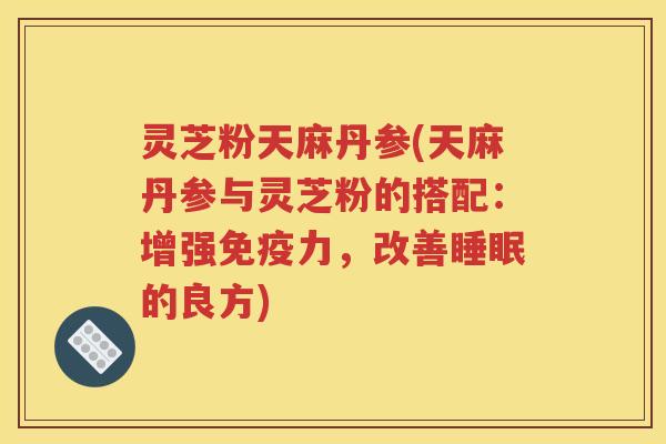 灵芝粉天麻丹参(天麻丹参与灵芝粉的搭配：增强免疫力，改善睡眠的良方)