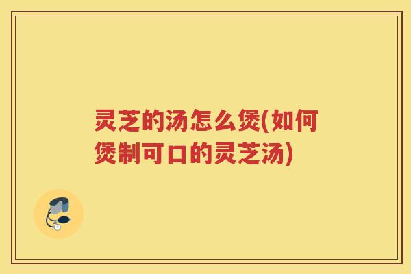 灵芝的汤怎么煲(如何煲制可口的灵芝汤)