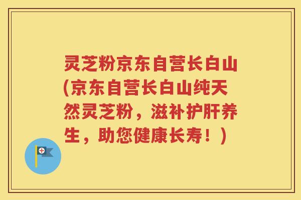 灵芝粉京东自营长白山(京东自营长白山纯天然灵芝粉，滋补护肝养生，助您健康长寿！)