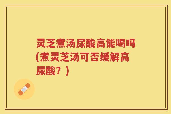灵芝煮汤尿酸高能喝吗(煮灵芝汤可否缓解高尿酸？)