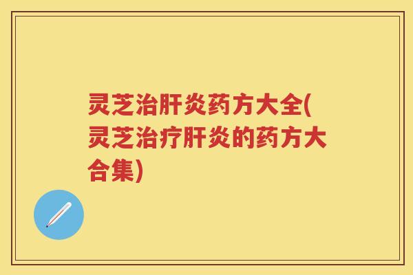 灵芝治肝炎药方大全(灵芝治疗肝炎的药方大合集)