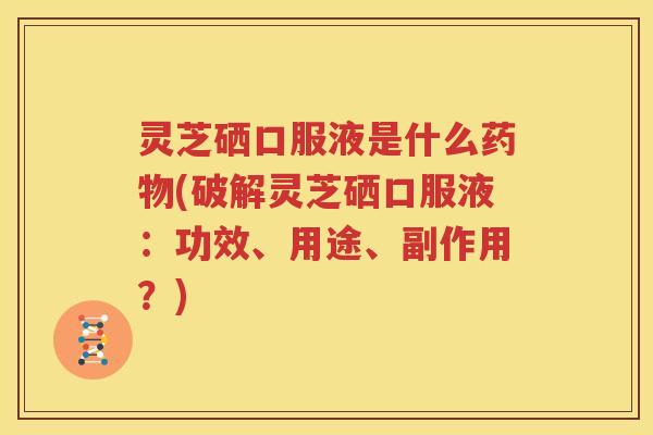 灵芝硒口服液是什么药物(破解灵芝硒口服液：功效、用途、副作用？)