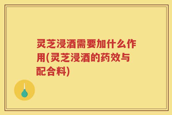 灵芝浸酒需要加什么作用(灵芝浸酒的药效与配合料)