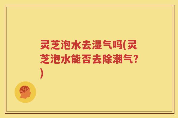 灵芝泡水去湿气吗(灵芝泡水能否去除潮气？)
