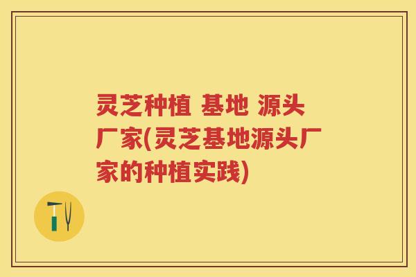 灵芝种植 基地 源头厂家(灵芝基地源头厂家的种植实践)