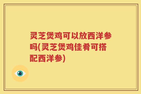 灵芝煲鸡可以放西洋参吗(灵芝煲鸡佳肴可搭配西洋参)