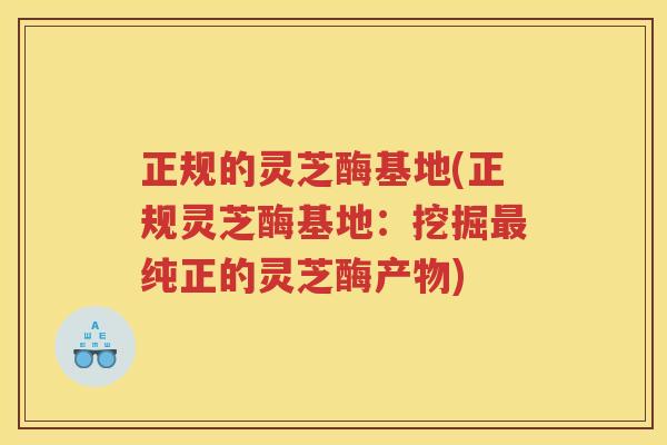 正规的灵芝酶基地(正规灵芝酶基地：挖掘最纯正的灵芝酶产物)