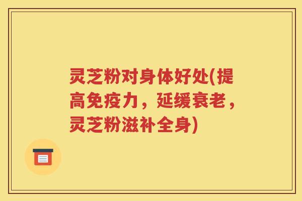 灵芝粉对身体好处(提高免疫力,延缓,灵芝粉滋补全身) 灵芝粉对身体好处(提高免疫力,延缓,灵芝粉滋补全身)